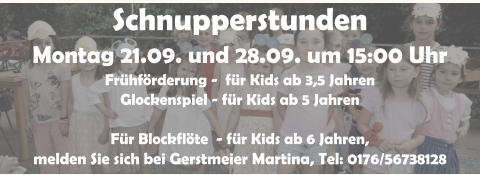 Schnupperstunden Montag 21.09. und 28.09. um 15:00 Uhr Fr�hf�rderung -  f�r Kids ab 3,5 Jahren Glockenspiel - f�r Kids ab 5 Jahren  F�r Blockfl�te  - f�r Kids ab 6 Jahren,  melden Sie sich bei Gerstmeier Martina, Tel: 0176/56738128